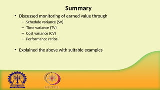 Summary
• Discussed monitoring of earned value through
– Schedule variance (SV)
– Time variance (TV)
– Cost variance (CV)
– Performance ratios
• Explained the above with suitable examples
 