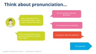 Think about pronunciation…
Look at the parts of the
conversation again. Listen
to your teacher and repeat.
When we talk quickly, we can
pronounce going to as /gɒnə/.
Listen again…
Let’s practise!
Are you going to visit your
grandma?
I’m going to relax this weekend.
I’m not going to do anything
Copyright © 2018 by Pearson Education Gold Experience 2nd Edition A1
 