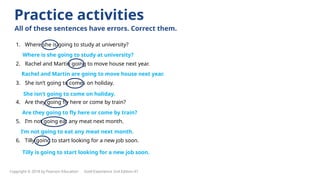 1. Where she is going to study at university?
2. Rachel and Martin going to move house next year.
3. She isn’t going to comes on holiday.
4. Are they going fly here or come by train?
5. I’m not going eat any meat next month.
6. Tilly going to start looking for a new job soon.
Practice activities
All of these sentences have errors. Correct them.
Where is she going to study at university?
Rachel and Martin are going to move house next year.
She isn’t going to come on holiday.
Are they going to fly here or come by train?
I’m not going to eat any meat next month.
Tilly is going to start looking for a new job soon.
Copyright © 2018 by Pearson Education Gold Experience 2nd Edition A1
 