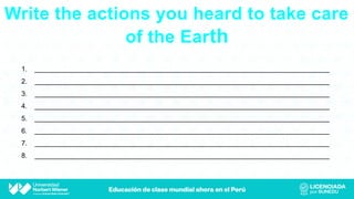 Write the actions you heard to take care
of the Earth
1. _____________________________________________________________________________
2. _____________________________________________________________________________
3. _____________________________________________________________________________
4. _____________________________________________________________________________
5. _____________________________________________________________________________
6. _____________________________________________________________________________
7. _____________________________________________________________________________
8. _____________________________________________________________________________
 