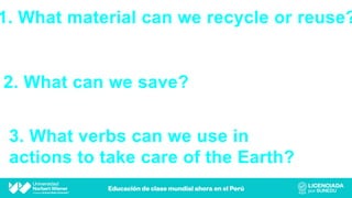 1. What material can we recycle or reuse?
3. What verbs can we use in
actions to take care of the Earth?
2. What can we save?
 