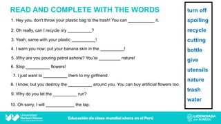 READ AND COMPLETE WITH THE WORDS
1. Hey you, don't throw your plastic bag to the trash! You can ___________ it.
2. Oh really, can I recycle my __________?
3. Yeah, same with your plastic __________!
4. I warn you now; put your banana skin in the __________!
5. Why are you pouring petrol ashore? You're _________ nature!
6. Stop __________ flowers!
7. I just want to __________ them to my girlfriend.
8. I know, but you destroy the __________ around you. You can buy artificial flowers too.
9. Why do you let the __________ run?
10. Oh sorry, I will ____________ the tap.
turn off
spoiling
recycle
cutting
bottle
give
utensils
nature
trash
water
 