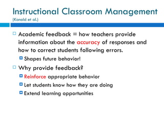 Instructional Classroom Management
(Konold et al.)


   Academic feedback = how teachers provide
    information about the accuracy of responses and
    how to correct students following errors.
     Shapes      future behavior!
   Why provide feedback?
     Reinforce appropriate behavior
     Let students know how they are doing

     Extend learning opportunities
 
