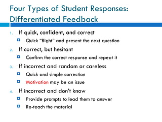Four Types of Student Responses:
Differentiated Feedback
1.   If quick, confident, and correct
        Quick “Right” and present the next question
2.   If correct, but hesitant
        Confirm the correct response and repeat it
3.   If incorrect and random or careless
        Quick and simple correction
        Motivation may be an issue
4.   If incorrect and don’t know
        Provide prompts to lead them to answer
        Re-teach the material
 