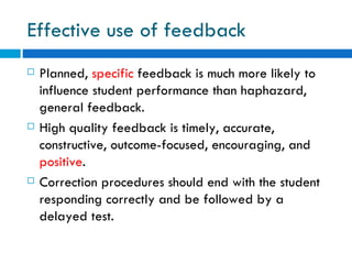 Effective use of feedback
   Planned, specific feedback is much more likely to
    influence student performance than haphazard,
    general feedback.
   High quality feedback is timely, accurate,
    constructive, outcome-focused, encouraging, and
    positive.
   Correction procedures should end with the student
    responding correctly and be followed by a
    delayed test.
 