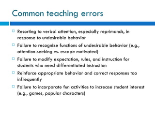 Common teaching errors
   Resorting to verbal attention, especially reprimands, in
    response to undesirable behavior
   Failure to recognize functions of undesirable behavior (e.g.,
    attention-seeking vs. escape motivated)
   Failure to modify expectation, rules, and instruction for
    students who need differentiated instruction
   Reinforce appropriate behavior and correct responses too
    infrequently
   Failure to incorporate fun activities to increase student interest
    (e.g., games, popular characters)
 
