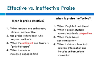 Effective vs. Ineffective Praise
                                        When is praise ineffective?
    When is praise effective?
                                       1. When it's global and bland
1. When teachers are enthusiastic,     2. When it orients students
    sincere, and credible                  toward academic competition
2. Use praise with students who        3. When it's delivered
    respond well to it                    non-contingently
3. When it's contingent and teachers   4. When it distracts from task
    "pick their spots"                     relevant information and
4. When it results in                      intrudes on instructional
   increased engaged time                  momentum
 
