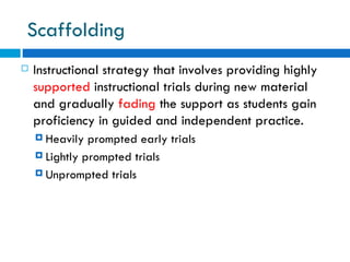 Scaffolding
   Instructional strategy that involves providing highly
    supported instructional trials during new material
    and gradually fading the support as students gain
    proficiency in guided and independent practice.
     Heavily  prompted early trials
     Lightly prompted trials

     Unprompted trials
 