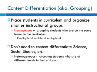 Content Differentiation (aka. Grouping)

   Place students in curriculum and organize
    smaller instructional groups
    o   Homogenous – grouping students who are on the same
        lesson in the curriculum.
        o   Reading level, math level, writing level

   Don’t need to content differentiate Science,
    Social Studies, etc.
    o   Heterogeneous - grouping students who are at
        different levels in the curriculum
 