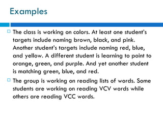 Examples
   The class is working on colors. At least one student’s
    targets include naming brown, black, and pink.
    Another student’s targets include naming red, blue,
    and yellow. A different student is learning to point to
    orange, green, and purple. And yet another student
    is matching green, blue, and red.
   The group is working on reading lists of words. Some
    students are working on reading VCV words while
    others are reading VCC words.
 