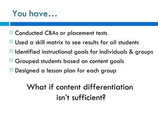 You have…
   Conducted CBAs or placement tests
   Used a skill matrix to see results for all students
   Identified instructional goals for individuals & groups
   Grouped students based on content goals
   Designed a lesson plan for each group

        What if content differentiation
                isn’t sufficient?
 