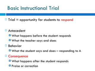 Basic Instructional Trial
   Trial = opportunity for students to respond

   Antecedent
     What happens before the student responds
     What the teacher says and does

   Behavior
     What   the student says and does – responding to A
   Consequence
     What  happens after the student responds
     Praise or correction
 
