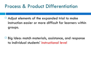 Process & Product Differentiation
   Adjust elements of the expanded trial to make
    instruction easier or more difficult for learners within
    groups.

   Big Idea: match materials, assistance, and response
    to individual students’ instructional level
 