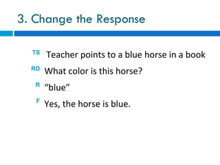 3. Change the Response

  TS
       Teacher points to a blue horse in a book
  RD
       What color is this horse?
   R
       “blue”
   F
       Yes, the horse is blue.
 