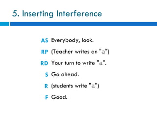 5. Inserting Interference

       AS Everybody, look.
        RP (Teacher writes an "a")
       RD Your turn to write "a".
         S Go ahead.
         R (students write "a")
         F Good.
 