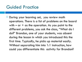 Guided Practice
   During your learning set, you review math
    operations. There is a list of problems on the board
    with – or + as the operation. As you point to the
    different problems, you ask the class, “What do I
    do?” Brandon, one of your students, was absent
    during the lesson in which you introduced this the
    first time. Typically, he picks up material easily.
    Without separating him into 1:1 instruction, how
    could you differentiate this activity for Brandon?
 