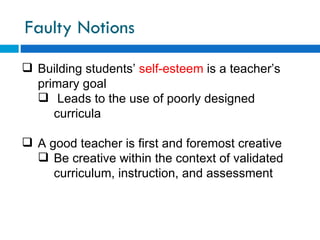 Faulty Notions
 Building students’ self-esteem is a teacher’s
  primary goal
   Leads to the use of poorly designed
     curricula

 A good teacher is first and foremost creative
   Be creative within the context of validated
     curriculum, instruction, and assessment
 