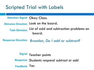 Scripted Trial with Labels
   Attention Signal   Okay Class.
 Stimulus Direction   Look on the board.
     Task Stimulus    List of add and subtraction problems on
                         board.
Response Direction    Brandon, Do I add or subtract?


            Signal    Teacher points
         Response     Students respond subtract or add
         Feedback     Yes
 