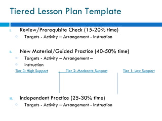 Tiered Lesson Plan Template
I.         Review/Prerequisite Check (15-20% time)
       o    Targets - Activity – Arrangement - Instruction

II.        New Material/Guided Practice (40-50% time)
       o    Targets - Activity – Arrangement –
       o    Instruction
       Tier 3: High Support      Tier 2: Moderate Support    Tier 1: Low Support




III.       Independent Practice (25-30% time)
       o    Targets - Activity – Arrangement - Instruction
 