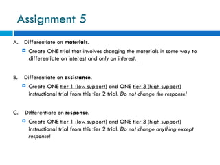 Assignment 5
A. Differentiate on materials.
    Create ONE trial that involves changing the materials in some way to
     differentiate on interest and only on interest.


B.    Differentiate on assistance.
      Create ONE tier 1 (low support) and ONE tier 3 (high support)
        instructional trial from this tier 2 trial. Do not change the response!


C.    Differentiate on response.
      Create ONE tier 1 (low support) and ONE tier 3 (high support)
       instructional trial from this tier 2 trial. Do not change anything except
       response!
 