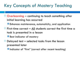 Key Concepts of Mastery Teaching
   Overlearning – continuing to teach something after
    initial learning has occurred
     Enhances    maintenance, automaticity, and application
   First-time correct – All students correct the first time a
    task is presented in a lesson
     Best   indicator of mastery
   Delayed test – selected tasks from the lesson
    presented later
     Indicator   of “firm” (correct after recent teaching)
 