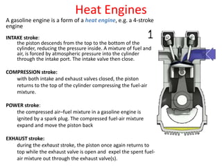 Heat Engines
A gasoline engine is a form of a heat engine, e.g. a 4-stroke
engine
INTAKE stroke:
the piston descends from the top to the bottom of the
cylinder, reducing the pressure inside. A mixture of fuel and
air, is forced by atmospheric pressure into the cylinder
through the intake port. The intake valve then close.
COMPRESSION stroke:
with both intake and exhaust valves closed, the piston
returns to the top of the cylinder compressing the fuel-air
mixture.
POWER stroke:
the compressed air–fuel mixture in a gasoline engine is
ignited by a spark plug. The compressed fuel-air mixture
expand and move the piston back
EXHAUST stroke:
during the exhaust stroke, the piston once again returns to
top while the exhaust valve is open and expel the spent fuel-
air mixture out through the exhaust valve(s).
 