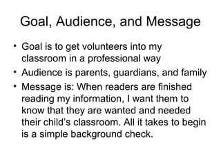 Goal, Audience, and Message
• Goal is to get volunteers into my
  classroom in a professional way
• Audience is parents, guardians, and family
• Message is: When readers are finished
  reading my information, I want them to
  know that they are wanted and needed
  their child’s classroom. All it takes to begin
  is a simple background check.
 