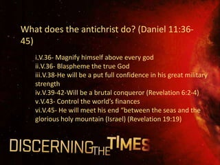 What does the antichrist do? (Daniel 11:36-
45)
   i.V.36- Magnify himself above every god
   ii.V.36- Blaspheme the true God
   iii.V.38-He will be a put full confidence in his great military
   strength
   iv.V.39-42-Will be a brutal conqueror (Revelation 6:2-4)
   v.V.43- Control the world’s finances
   vi.V.45- He will meet his end “between the seas and the
   glorious holy mountain (Israel) (Revelation 19:19)
 