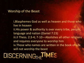 Worship of the Beast

   i.Blasphemes God as well as heaven and those who
   live in heaven
   ii.His power & authority is over every tribe, people,
   language and nation (Daniel 7:23)
   iii.II Thess. 2:3-4; 7-10—Abolishes all other religions
   and requires everyone to worship him
   iv.Those who names are written in the book of Life
   will not worship the beast
 