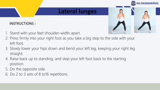 Lateral lunges
1. Stand with your feet shoulder-width apart.
2. Press firmly into your right foot as you take a big step to the side with your
left foot.
3. Slowly lower your hips down and bend your left leg, keeping your right leg
straight.
4. Raise back up to standing, and step your left foot back to the starting
position.
5. Do the opposite side.
6. Do 2 to 3 sets of 8 to16 repetitions.
INSTRUCTIONS :
 