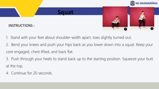 Squat
1. Stand with your feet about shoulder-width apart, toes slightly turned out.
2. Bend your knees and push your hips back as you lower down into a squat. Keep your
core engaged, chest lifted, and back flat.
3. Push through your heels to stand back up to the starting position. Squeeze your butt
at the top.
4. Continue for 20 seconds.
INSTRUCTIONS :
 