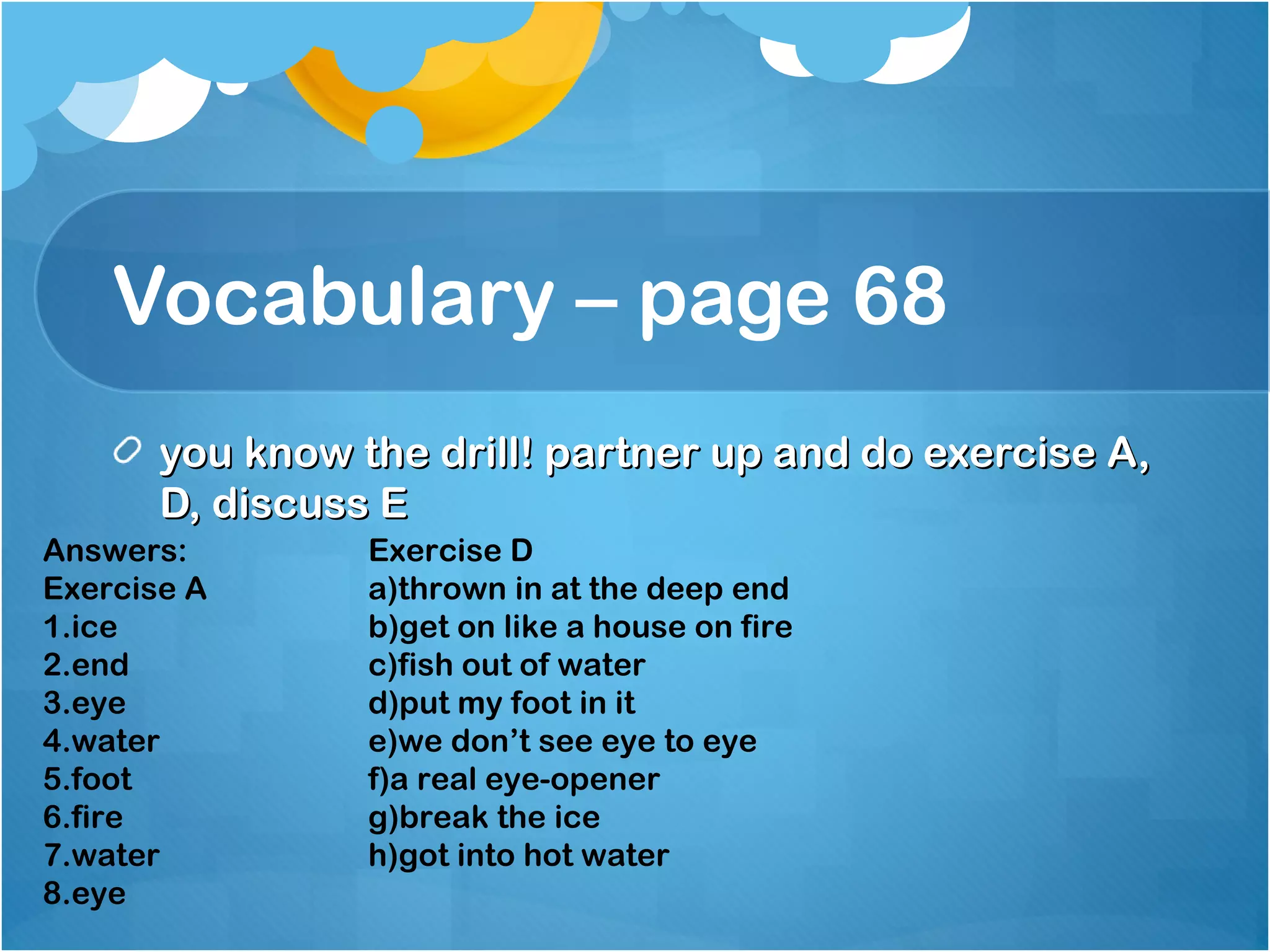 Vocabulary – page 68
you know the drill! partner up and do exercise A,you know the drill! partner up and do exercise A,
D, discuss ED, discuss E
Answers:
Exercise A
1.ice
2.end
3.eye
4.water
5.foot
6.fire
7.water
8.eye
Exercise D
a)thrown in at the deep end
b)get on like a house on fire
c)fish out of water
d)put my foot in it
e)we don’t see eye to eye
f)a real eye-opener
g)break the ice
h)got into hot water
 