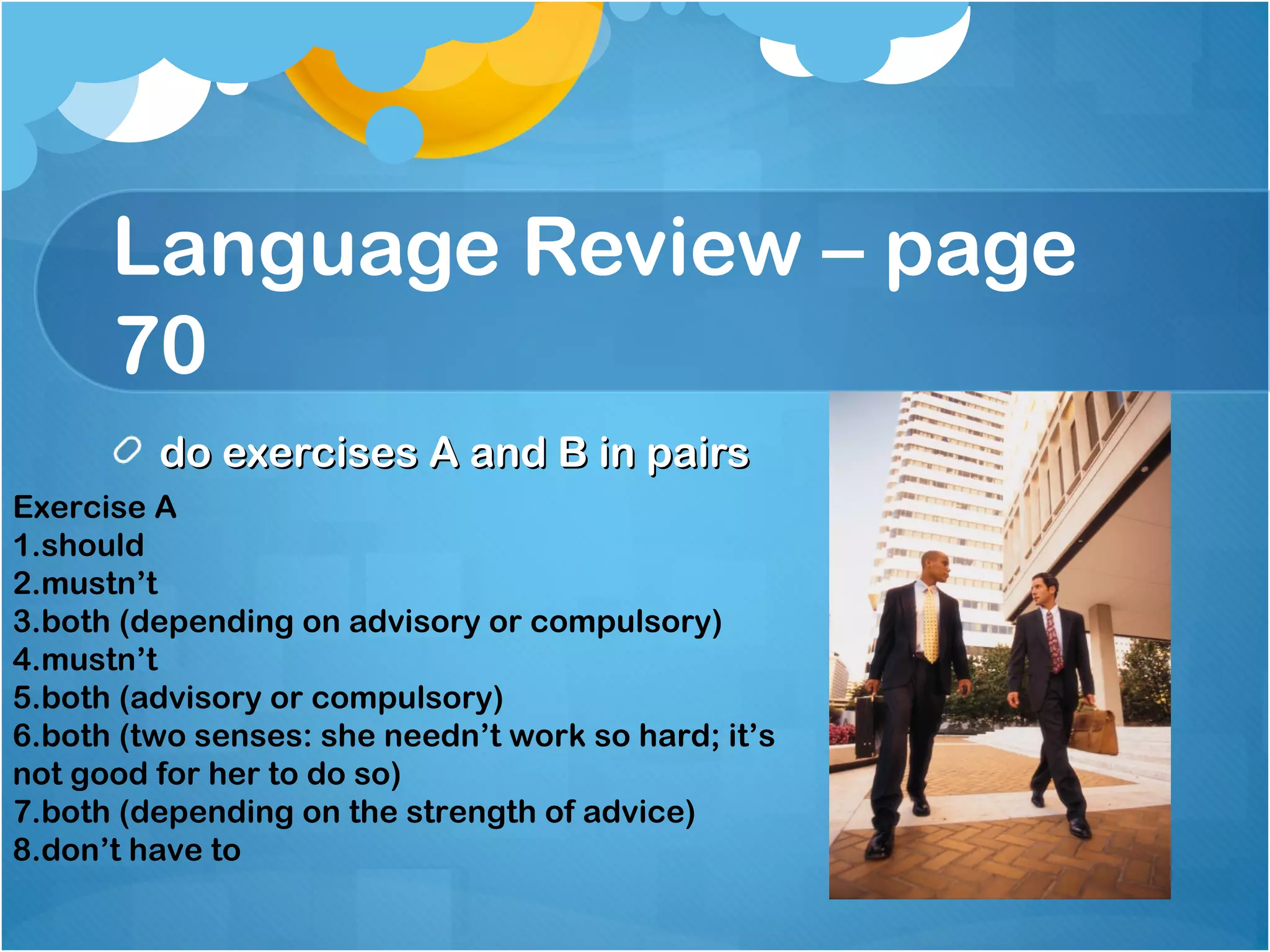 Language Review – page
70
do exercises A and B in pairsdo exercises A and B in pairs
Exercise A
1.should
2.mustn’t
3.both (depending on advisory or compulsory)
4.mustn’t
5.both (advisory or compulsory)
6.both (two senses: she needn’t work so hard; it’s
not good for her to do so)
7.both (depending on the strength of advice)
8.don’t have to
 