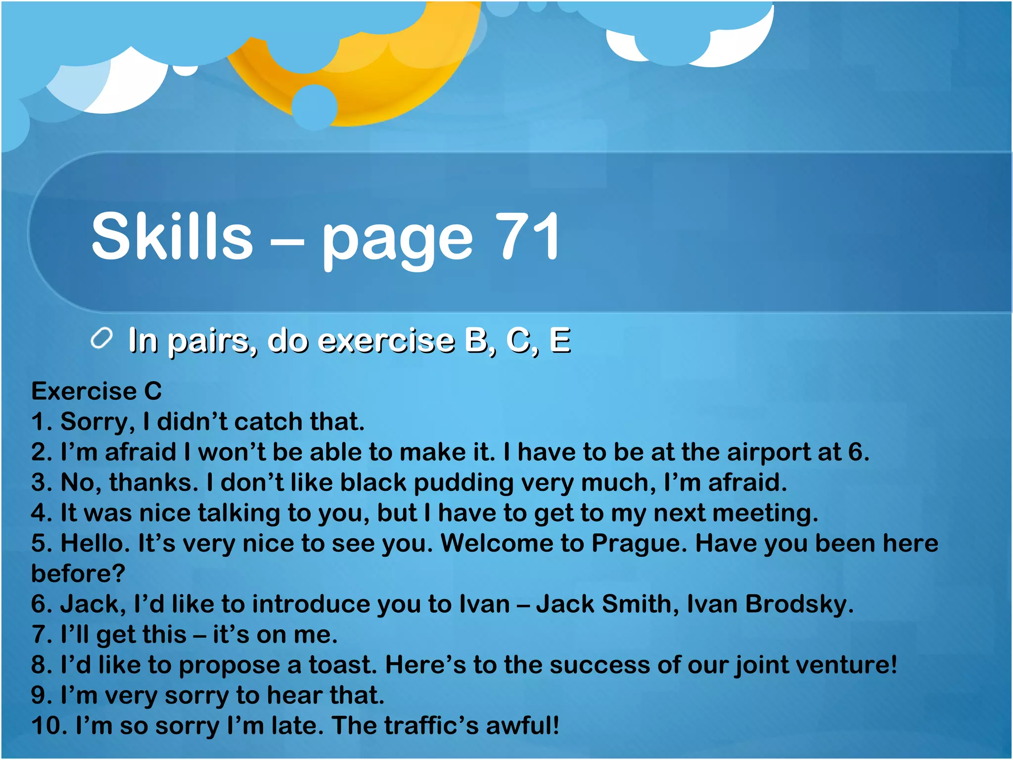 Skills – page 71
In pairs, do exercise B, C, EIn pairs, do exercise B, C, E
Exercise C
1. Sorry, I didn’t catch that.
2. I’m afraid I won’t be able to make it. I have to be at the airport at 6.
3. No, thanks. I don’t like black pudding very much, I’m afraid.
4. It was nice talking to you, but I have to get to my next meeting.
5. Hello. It’s very nice to see you. Welcome to Prague. Have you been here
before?
6. Jack, I’d like to introduce you to Ivan – Jack Smith, Ivan Brodsky.
7. I’ll get this – it’s on me.
8. I’d like to propose a toast. Here’s to the success of our joint venture!
9. I’m very sorry to hear that.
10. I’m so sorry I’m late. The traffic’s awful!
 