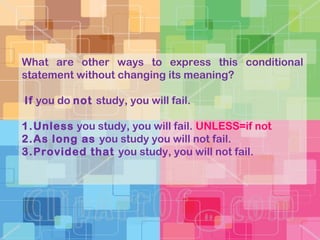 What are other ways to express this conditional
statement without changing its meaning?
If you do not study, you will fail.
1.Unless you study, you will fail. UNLESS=if not
2.As long as you study you will not fail.
3.Provided that you study, you will not fail.
 