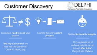 Harvesting Patentable Innovations
Customer Discovery
“We rely on our own- we
have lots of experience”-
Chinh H. Pham, Esq
$
Learned the entire patent
process
Distilled Actionable Insights
“Only certain kinds of
software patents can go
through after Alice”-
Darryl Smith, VMware
Customers need to need your
product
 