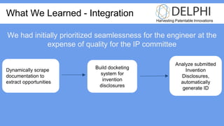 Harvesting Patentable Innovations
What We Learned - Integration
Dynamically scrape
documentation to
extract opportunities
Analyze submitted
Invention
Disclosures,
automatically
generate ID
Build docketing
system for
invention
disclosures
We had initially prioritized seamlessness for the engineer at the
expense of quality for the IP committee
 