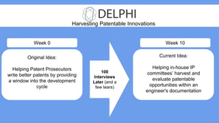 Original Idea:
Helping Patent Prosecutors
write better patents by providing
a window into the development
cycle
Current Idea:
Helping in-house IP
committees’ harvest and
evaluate patentable
opportunities within an
engineer's documentation
Harvesting Patentable Innovations
100
Interviews
Later (and a
few tears)
Week 0 Week 10
 
