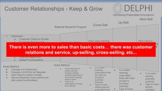 Harvesting Patentable Innovations
Customer Relationships - Keep & Grow
1. Interaction
a. Customer Check-in Emails
b. Customer Service Line
c. Customer Feedback Channels
2. Product Improvements
a. Software Updates (up to date
patent corpus)
b. Improve Algorithms
c. Added Functionalities
Keep Metrics:
● Changes in # of Searches
● Changes in # of Prior art Requests
● Open rates for check-in emails
● Service Interaction Count (before and
after added functionalities)
Cross-Sell
Up-Sell
Next-Sell
Allow Users reaching
subscription limits to
purchase:
Extractions Separately
Searches Separately
Prior Art Seperately
Allow Users reaching
subscription limits to
purchase unlimited
monthly subscription
Allow Users to
purchase year long
or multi year long
unlimited
subscriptions at
discounted rate
Referral Rewards Program
Users who referrals
amount to a
subscription will be
awarded
extraction/search/prio
r art credit
Grow Metrics:
● Track what type of
award customer
chooses (change
extraction/search/prior
art amounts to gauge
utility to users)
● Track % of
Subscriptions coming
from referrals
● % of users
reaching
subscription limits
but need not
enough to
purchase
unlimited
● Type of Users
needing beyond
subscription limit
● % of users
reaching
subscription
limits with need
enough to
purchase
unlimited
● Type of Users
● % of users
wanting
extended
contracts
● Type of Users
wanted
unlimited
 