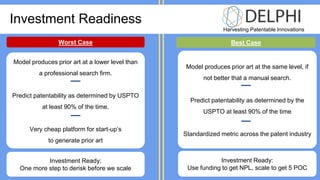 Harvesting Patentable Innovations
Investment Readiness
Worst Case Best Case
Model produces prior art at a lower level than
a professional search firm.
Predict patentability as determined by USPTO
at least 90% of the time.
Very cheap platform for start-up’s
to generate prior art
Model produces prior art at the same level, if
not better that a manual search.
Predict patentability as determined by the
USPTO at least 90% of the time
Standardized metric across the patent industry
Investment Ready:
One more step to derisk before we scale
Investment Ready:
Use funding to get NPL, scale to get 5 POC
 