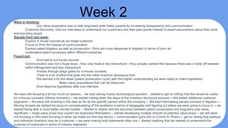 Week 2Went in thinking:
Our value proposition was to help engineers write better parents by increasing transparency and communication
Customer Discovery: Use our interviews to understand our customers and their pain-points instead of assert assumptions about their work
and sounding stupid
Signals from last week:
Explore in house counsel as our target customer
Focus on Prior Art instead of communication
Explore patent litigation as well as prosecution - firms are more desperate in litigation in terms of prior art
Understand patent processes within different industries
Found out:
Dont sell to out house counsel
Communication was not a huge issue - they only made a few interactions - they actually wanted this because there was a trade off between
willful infringement and less interactions
Friction through stage gates for in-house counsels,
There is a lot of effort that goes into the initial invention disclosure form
We learned a lot this week (patent prosecution cycle) with this higher understanding we were ready to make hypothesis
Make value propositions that can be disproved
Dont disprove hypothesis after one interview
We were still focusing a bit too much on lawyers... we kept asking mainly technological question... started to get an inkling that this would be useful
for in-house counsels (Steven Horowitz) -- we started nailing down the steps of the invention disclosure process -- We added additional customer
segments -- We were still shooting in the dark as far as the specific person within the company -- We kept interviewing people involved in litigation --
Moving forward we started focusing on conceptualizing of the problems in terms of stagegates and figuring out where we were going to focus in -- we
started being able to build better mental models -- Started to realize taht the disconect between patent prosecutors and engineers was rarely
significant -- made value props that couldn't be disproved (Weinstein) -- started developing multiple strands of potential value props -- we still were
not focusing in (We start focusing in when we make our first real demo) -- communication get's shit on (Chinh H. Pham) -- get an inkling that startups
and individual inventors may be a customer -- we were making bold statements after one -- started realizing that we needed to understand the
nuances of customers in terms of industry segments
 