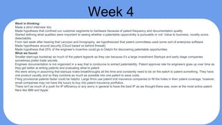 Week 4
Went in thinking:
Made a strict interview doc
Made hypothesis that confined our customer segments to hardware because of patent frequency and documentation quality
Started defining what qualities were important to seeing whether a patentable opporutnitiy is pursuable or not: Value to business, novelty score,
detectability
From last week after hearing that Lecorpio and Innography, we hypothesized that patent committees used some sort of enterprise software
Made hypotheses around security (Cloud based vs behind firewall)
Made hypothesis that 25% of the engineer’s incentive could go to Delphi for discovering patentable opportunities
What we found:
Smaller start-ups bootstrap as much of the patent legwork as they can because it’s a large investment Startups and early stage companies
sometimes prefer trade secrets.
Engineer documentation is not organized in a way that is conducive to extract patentability. Patent approval rate for engineers goes up over time as
they get better at writing patents and evaluating what to patent
We were wrong in assuming that startups make breakthroughs all the time and constantly need to be on the watch to patent something. They have
one product usually and so they combine as much as possible into one patent to save costs.
Filing provisional patents faster could be helpful. Large firms use patent troll insurance companies to fill the holes in their patent coverage, however,
small companies may not have the luxury to buy into patent insurance portfolios.
There isn't as much of a push for IP efficiency or any worry in general to have the best IP as we thought there was, even at the most active patent
filers like IBM and Apple.
 