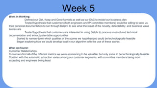 Week 5
Went in thinking:
Defined our Get, Keep and Grow funnels as well as our CAC to model our business plan
Tested hypothesis that customers (both engineers and IP committee members) would be willing to send us
their personal documentation to run through Delphi, to see what the result of the novelty, detectability, and business value
scores are
Tested hypothesis that customers are interested in using Delphi to process unstructured technical
documentation and extract patentable opportunities
Started to narrow down which qualities of the scores we hypothesized could be technologically feasible
Began exploring how we could develop trust in our algorithm with the use of these scores
What we found:
Customer Relationships
Customers find all of the different metrics we were envisioning to be valuable, but only some to be technologically feasible
Comfort with the automatic extraction varies among our customer segments, with committee members being most
accepting and engineers being least
 