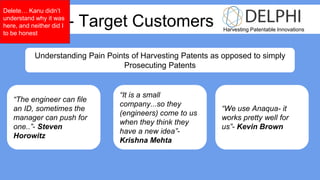 Harvesting Patentable Innovations
Week 3 - Target Customers
Understanding Pain Points of Harvesting Patents as opposed to simply
Prosecuting Patents
“The engineer can file
an ID, sometimes the
manager can push for
one..”- Steven
Horowitz
“We use Anaqua- it
works pretty well for
us”- Kevin Brown
“It is a small
company...so they
(engineers) come to us
when they think they
have a new idea”-
Krishna Mehta
Delete… Kanu didn’t
understand why it was
here, and neither did I
to be honest
 