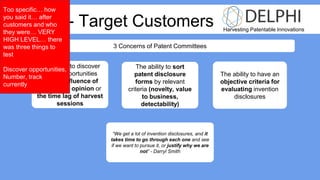 Harvesting Patentable Innovations
Week 3 - Target Customers
3 Concerns of Patent Committees
The ability to discover
patent opportunities
without influence of
engineer’s opinion or
the time lag of harvest
sessions
The ability to sort
patent disclosure
forms by relevant
criteria (novelty, value
to business,
detectability)
The ability to have an
objective criteria for
evaluating invention
disclosures
“We get a lot of invention disclosures, and it
takes time to go through each one and see
if we want to pursue it, or justify why we are
not” - Darryl Smith
Too specific… how
you said it… after
customers and who
they were… VERY
HIGH LEVEL… there
was three things to
test
Discover opportunities,
Number, track
currently
 
