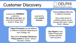 Harvesting Patentable Innovations
Lawyers are TERRIBLE
customers
“We rely on our own- we
have lots of experience”-
Chinh H. Pham, Esq
Learned the
entire patent
process
Key Players in the
Patent Prosecution
process and their
main functions
Patents behave differently
in different industries
“Only certain kinds of
software patents can go
through after Alice”- Darryl
Smith, VMware
Patent Processes can be different
in different companies depending on
size, strategy, etc.
“We built an Invention Disclosure
Filing system at Yahoo”- Steven
Horowitz, Ovidian
Customer Discovery
 