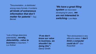“Documentation...is distributed
among many formats. It contains
all kinds of extraneous
information that don’t
matter for patents”- Tanj
Bennet
“We have a great filing
system we have been
developing for years...we
are not interested in
switching- Luis Mejia
“Lots of things determine
patentability...novelty,
detectability...value to
business is important..”-
Luv Kothari
“If we don’t
know our value
to business, we
shouldn’t be
doing this”-
Darryl Smith
“Non-obviousness is very
difficult to detect, I don’t
think a computer
could do it”- Dov
Rosenfeld
 