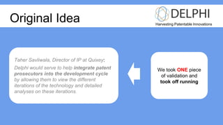 Harvesting Patentable Innovations
Original Idea
Taher Savliwala, Director of IP at Quixey:
Delphi would serve to help integrate patent
prosecutors into the development cycle
by allowing them to view the different
iterations of the technology and detailed
analyses on these iterations.
We took ONE piece
of validation and
took off running
 