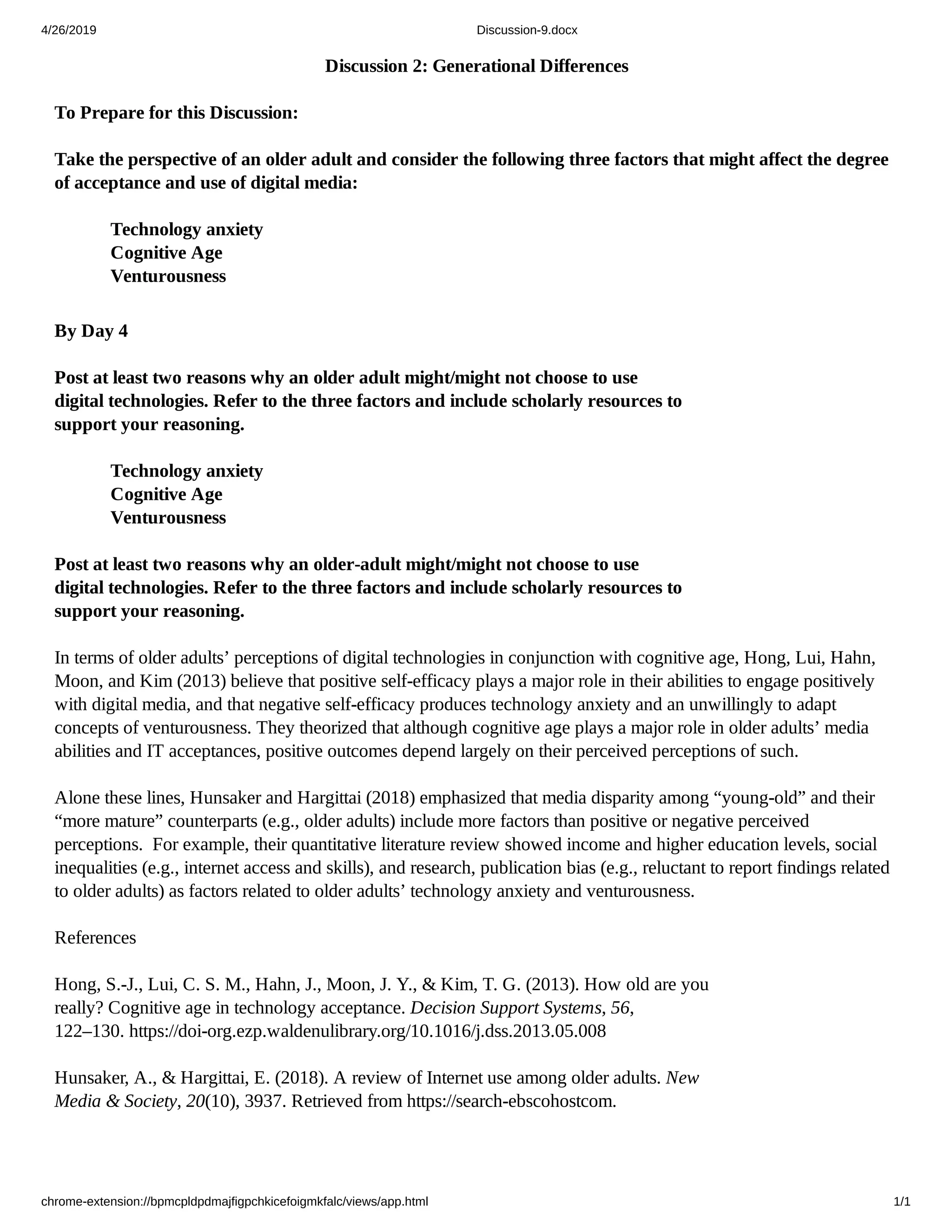 4/26/2019 Discussion-9.docx
chrome-extension://bpmcpldpdmajfigpchkicefoigmkfalc/views/app.html 1/1
Discussion 2: Generational Differences
To Prepare for this Discussion:
Take the perspective of an older adult and consider the following three factors that might affect the degree
of acceptance and use of digital media:
By Day 4
Post at least two reasons why an older adult might/might not choose to use
digital technologies. Refer to the three factors and include scholarly resources to
support your reasoning.
Post at least two reasons why an older-adult might/might not choose to use
digital technologies. Refer to the three factors and include scholarly resources to
support your reasoning.
In terms of older adults’ perceptions of digital technologies in conjunction with cognitive age, Hong, Lui, Hahn,
Moon, and Kim (2013) believe that positive self-efficacy plays a major role in their abilities to engage positively
with digital media, and that negative self-efficacy produces technology anxiety and an unwillingly to adapt
concepts of venturousness. They theorized that although cognitive age plays a major role in older adults’ media
abilities and IT acceptances, positive outcomes depend largely on their perceived perceptions of such.
Alone these lines, Hunsaker and Hargittai (2018) emphasized that media disparity among “young-old” and their
“more mature” counterparts (e.g., older adults) include more factors than positive or negative perceived
perceptions. For example, their quantitative literature review showed income and higher education levels, social
inequalities (e.g., internet access and skills), and research, publication bias (e.g., reluctant to report findings related
to older adults) as factors related to older adults’ technology anxiety and venturousness.
References
Hong, S.-J., Lui, C. S. M., Hahn, J., Moon, J. Y., & Kim, T. G. (2013). How old are you
really? Cognitive age in technology acceptance. Decision Support Systems, 56,
122–130. https://doi-org.ezp.waldenulibrary.org/10.1016/j.dss.2013.05.008
Hunsaker, A., & Hargittai, E. (2018). A review of Internet use among older adults. New
Media & Society, 20(10), 3937. Retrieved from https://search-ebscohostcom.
Technology anxiety
Cognitive Age
Venturousness
Technology anxiety
Cognitive Age
Venturousness
 