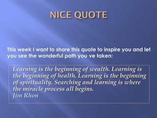 Learning is the beginning of wealth. Learning is
the beginning of health. Learning is the beginning
of spirituality. Searching and learning is where
the miracle process all begins.
Jim Rhon
This week I want to share this quote to inspire you and let
you see the wonderful path you ve taken:
 